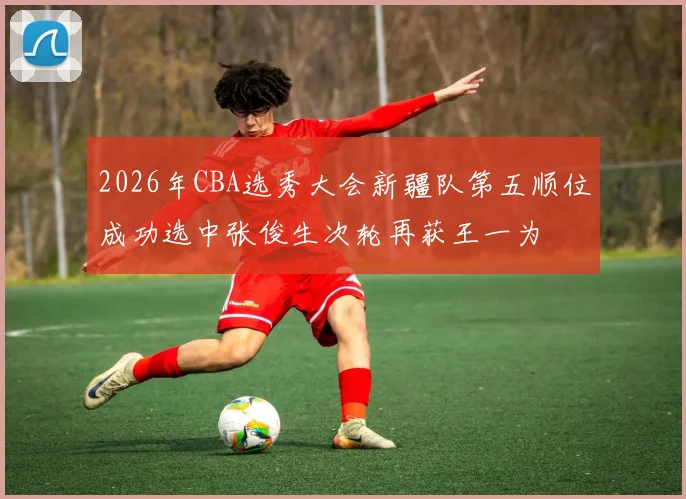 2026年CBA选秀大会新疆队第五顺位成功选中张俊生次轮再获王一为