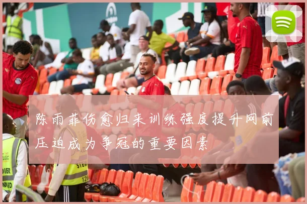 陈雨菲伤愈归来训练强度提升网前压迫成为争冠的重要因素