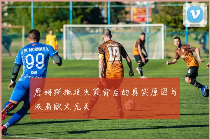 詹姆斯拖延决策背后的真实原因与浓眉欧文无关